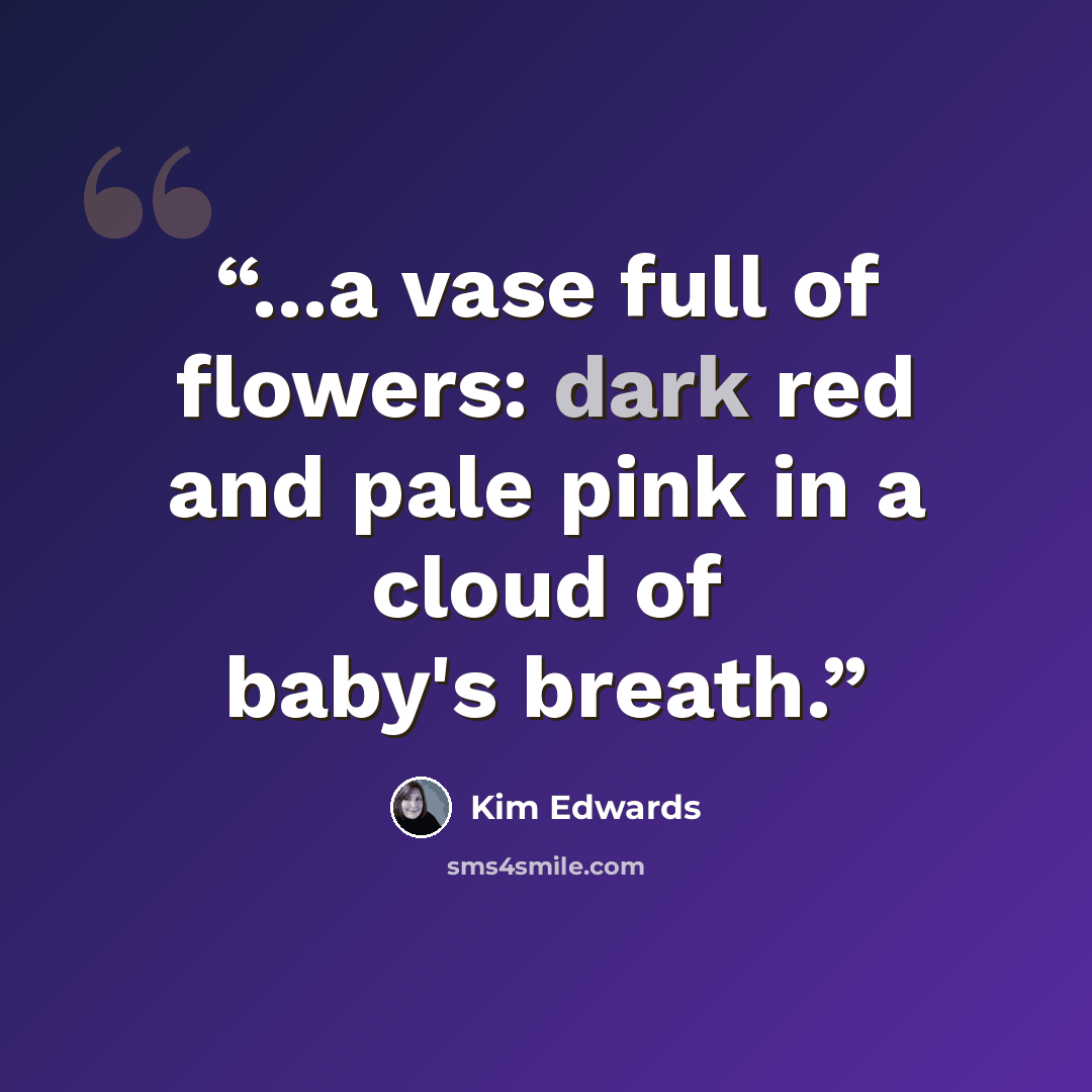 “...a vase full of flowers: dark red and pale pink in a cloud of baby's breath.” quote by Kim Edwards