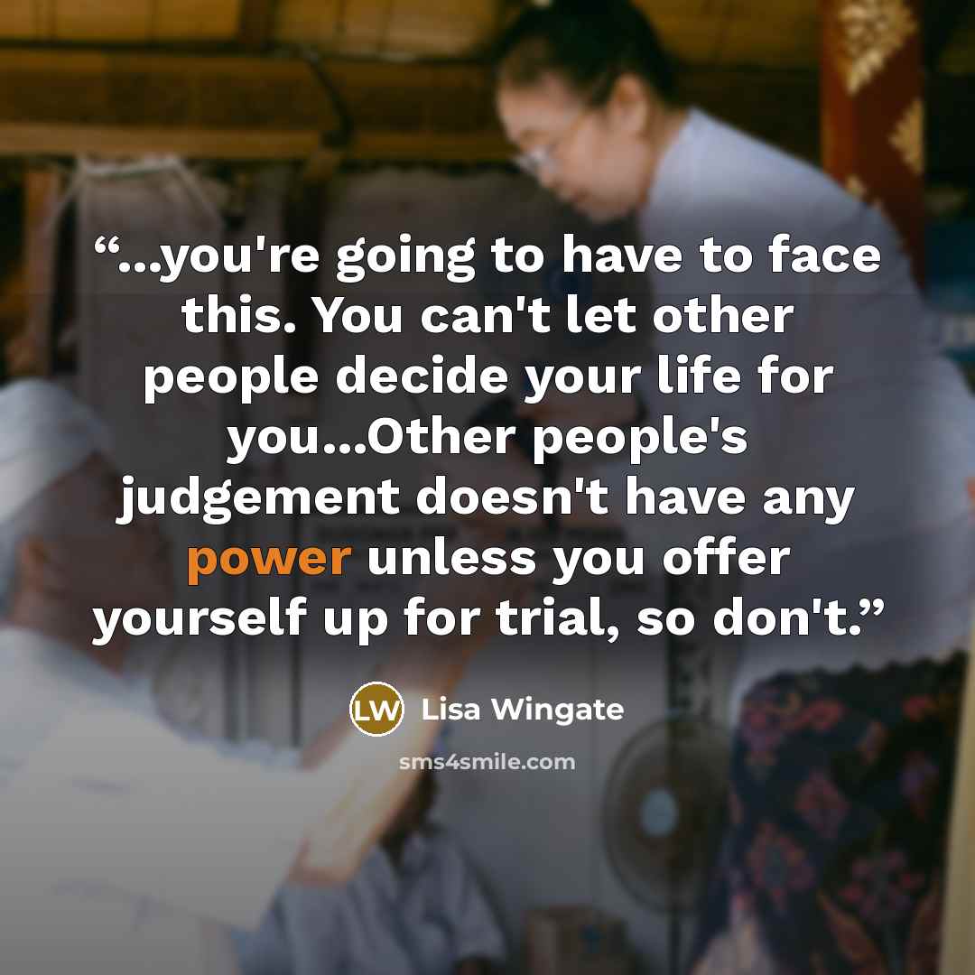 “...you're going to have to face this. You can't let other people decide your life for you...Other people's judgement doesn't have any power unless you offer yourself up for trial, so don't.” quote by Lisa Wingate