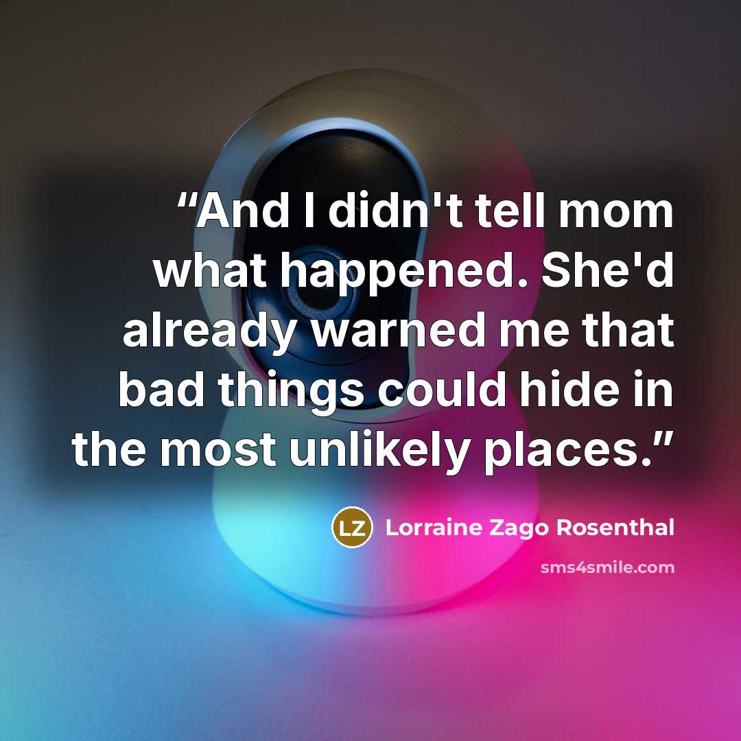“And I didn't tell mom what happened. She'd already warned me that bad things could hide in the most unlikely places.” quote by Lorraine Zago Rosenthal