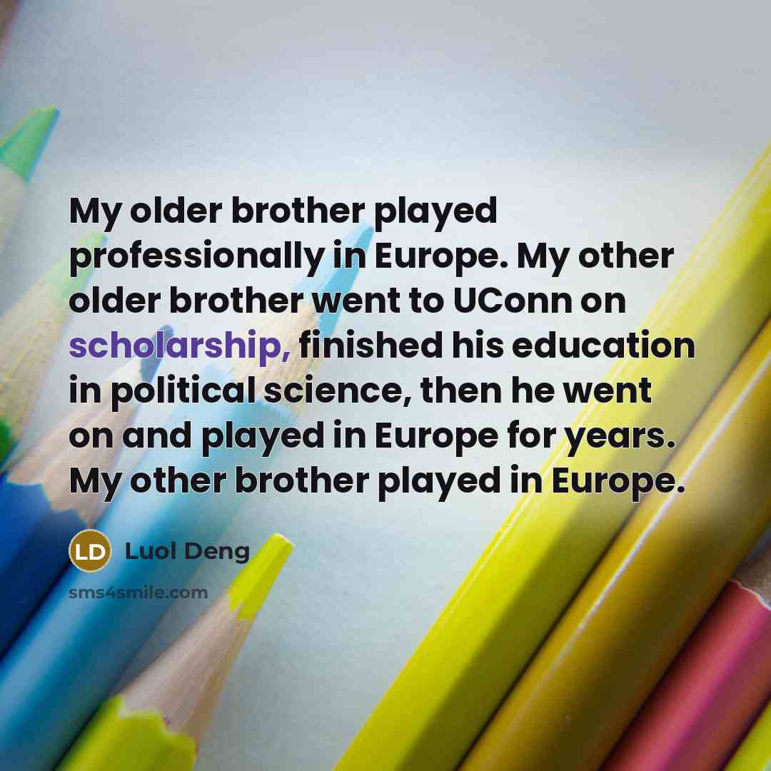 “My older brother played professionally in Europe. My other older brother went to UConn on scholarship, finished his education in political science, then he went on and played in Europe for years. My other brother played in Europe.” quote by Luol Deng
