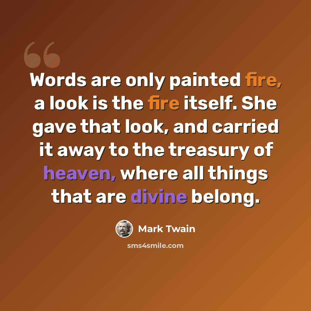 “Words are only painted fire, a look is the fire itself. She gave that look, and carried it away to the treasury of heaven, where all things that are divine belong.” quote by Mark Twain