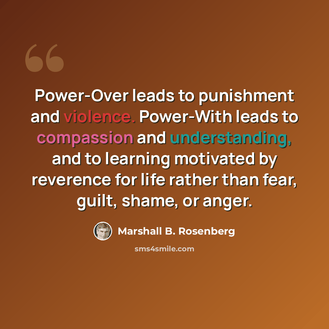 “Power-Over leads to punishment and violence. Power-With leads to compassion and understanding, and to learning motivated by reverence for life rather than fear, guilt, shame, or anger.” quote by Marshall B. Rosenberg