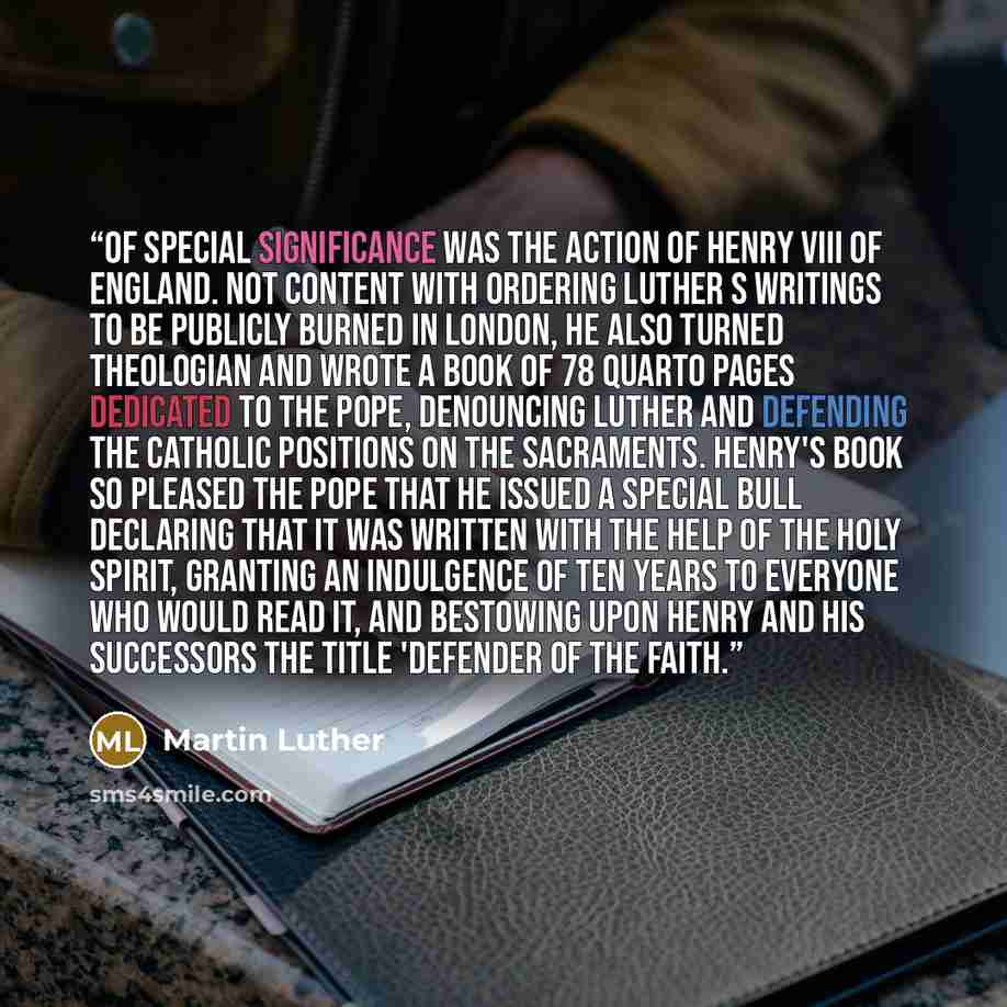 “Of special significance was the action of Henry VIII of England. Not content with ordering Luther s writings to be publicly burned in London, he also turned theologian and wrote a book of 78 quarto pages dedicated to the pope, denouncing Luther and defending the Catholic positions on the…” quote by Martin Luther
