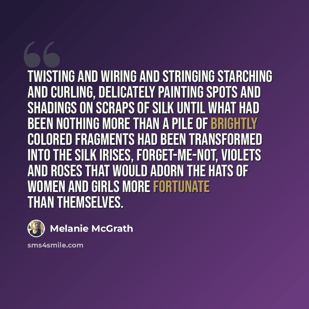 “Twisting and wiring and stringing starching and curling, delicately painting spots and shadings on scraps of silk until what had been nothing more than a pile of brightly colored fragments had been transformed into the silk irises, forget-me-not, violets and roses that would adorn the hats of…” quote by Melanie McGrath