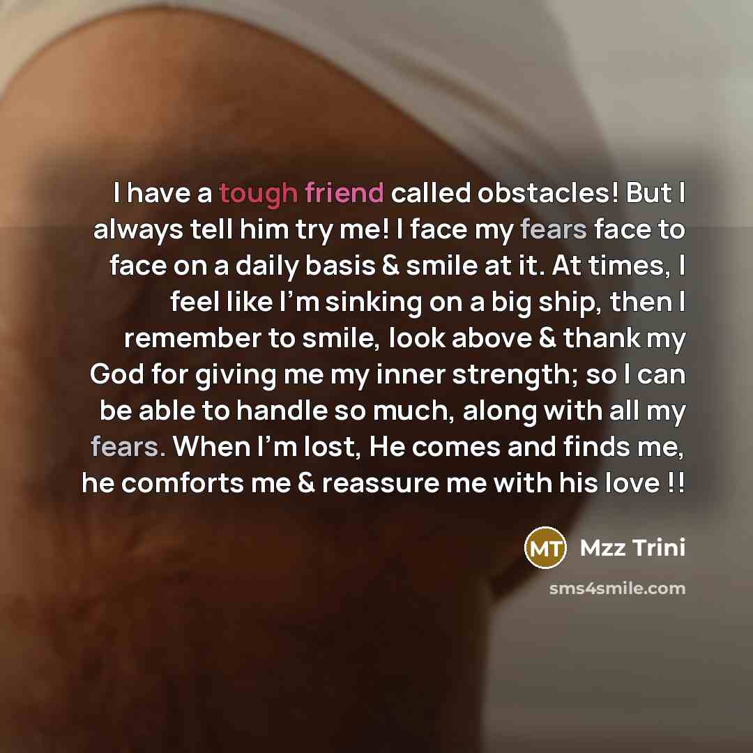 “I have a tough friend called obstacles! But I always tell him try me! I face my fears face to face on a daily basis & smile at it. At times, I feel like I'm sinking on a big ship, then I remember to smile, look above & thank my God for giving me my inner strength; so I can be able to handle so…” quote by Mzz Trini