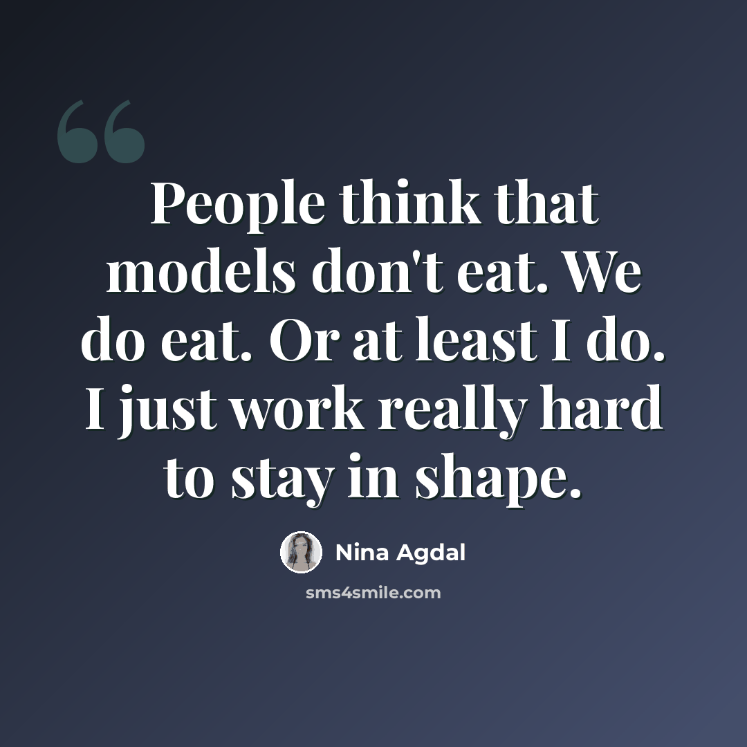 “People think that models don't eat. We do eat. Or at least I do. I just work really hard to stay in shape.” quote by Nina Agdal