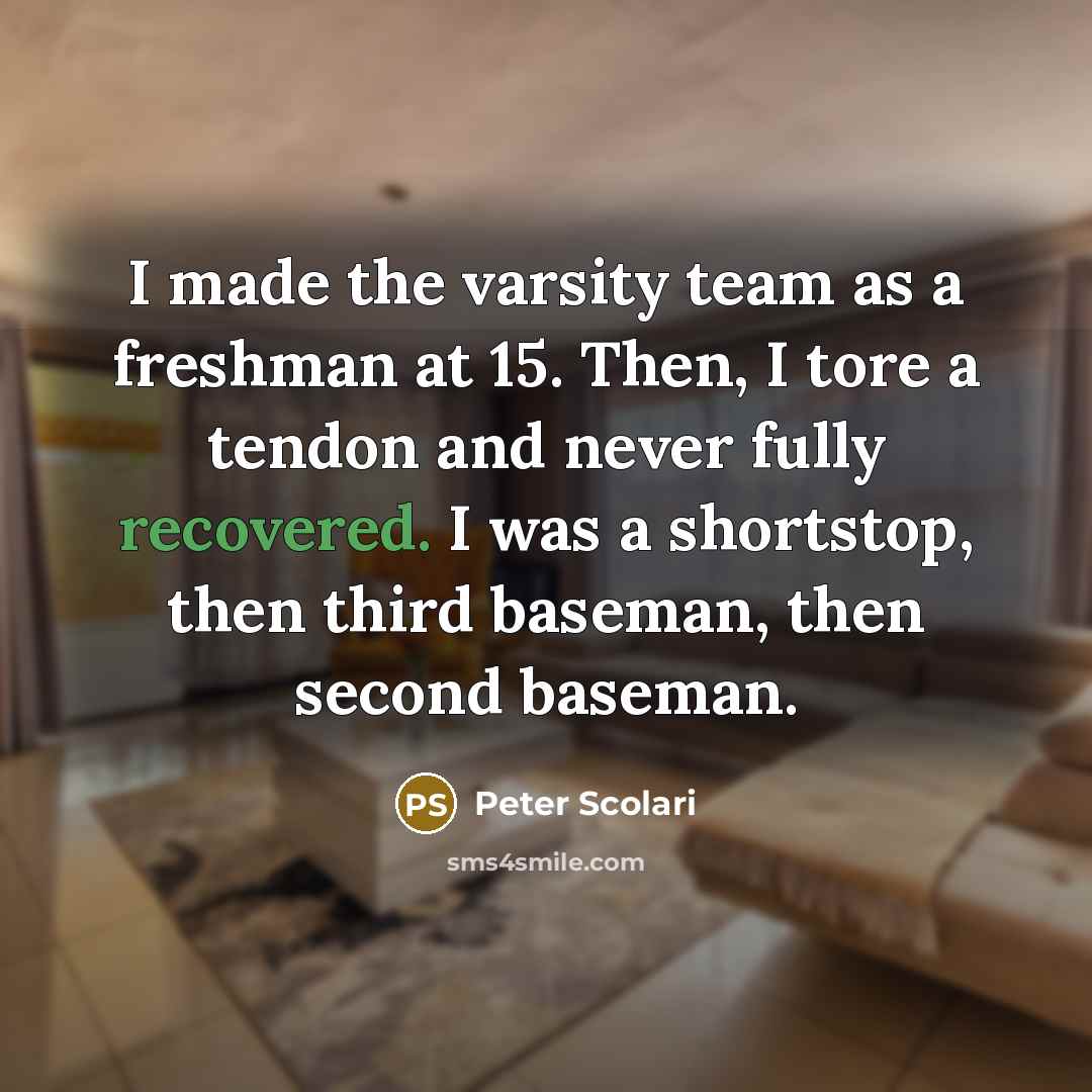 “I made the varsity team as a freshman at 15. Then, I tore a tendon and never fully recovered. I was a shortstop, then third baseman, then second baseman.” quote by Peter Scolari