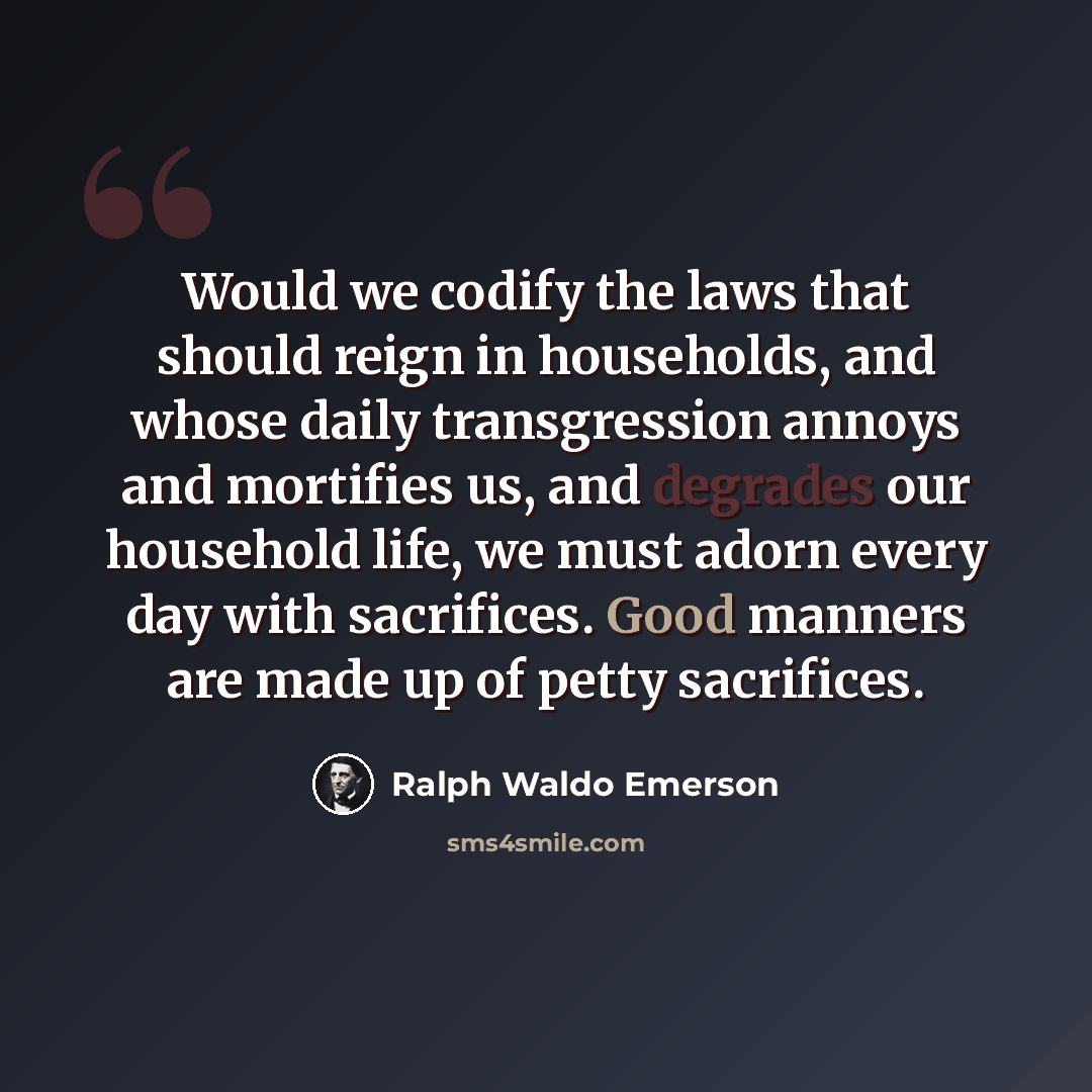 “Would we codify the laws that should reign in households, and whose daily transgression annoys and mortifies us, and degrades our household life, we must adorn every day with sacrifices. Good manners are made up of petty sacrifices.” quote by Ralph Waldo Emerson
