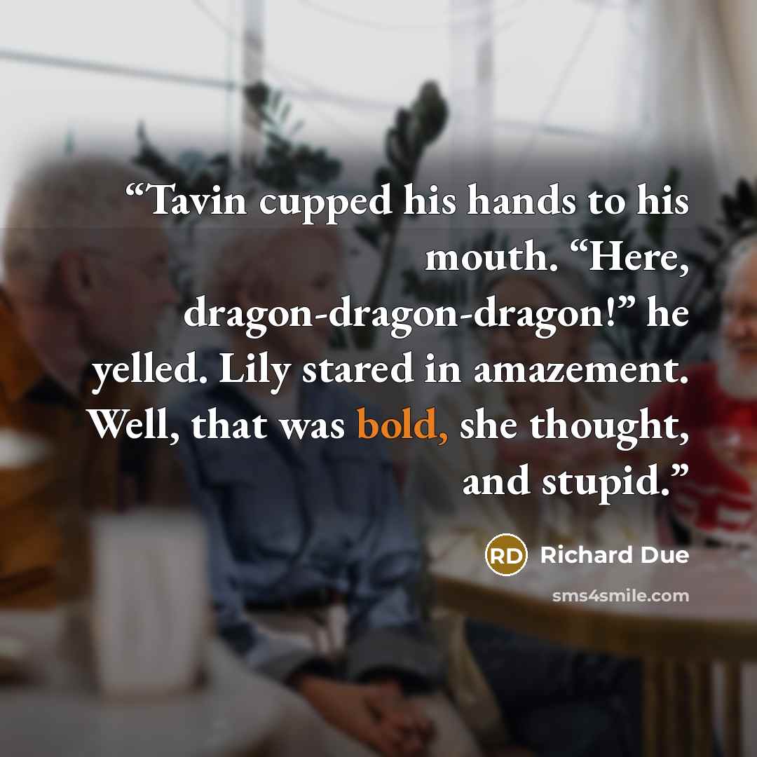 “Tavin cupped his hands to his mouth. “Here, dragon-dragon-dragon!” he yelled. Lily stared in amazement. Well, that was bold, she thought, and stupid.” quote by Richard Due