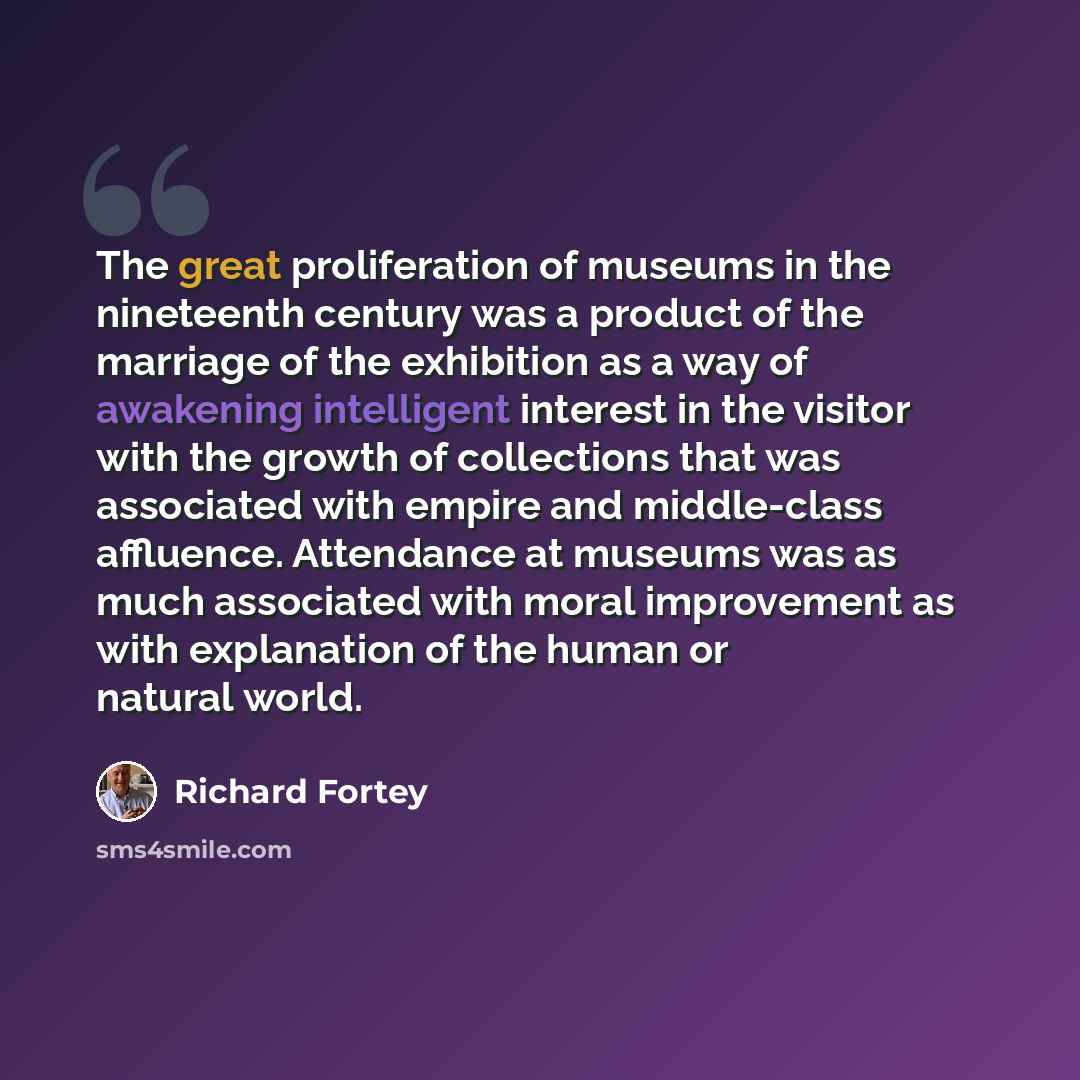 “The great proliferation of museums in the nineteenth century was a product of the marriage of the exhibition as a way of awakening intelligent interest in the visitor with the growth of collections that was associated with empire and middle-class affluence. Attendance at museums was as much…” quote by Richard Fortey