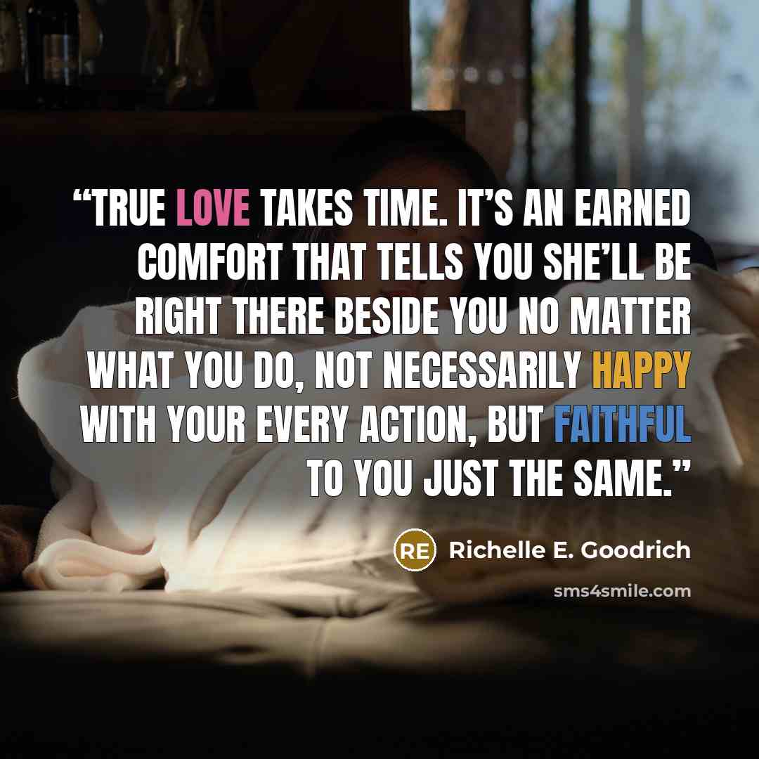 “True love takes time. It’s an earned comfort that tells you she’ll be right there beside you no matter what you do, not necessarily happy with your every action, but faithful to you just the same.” quote by Richelle E. Goodrich