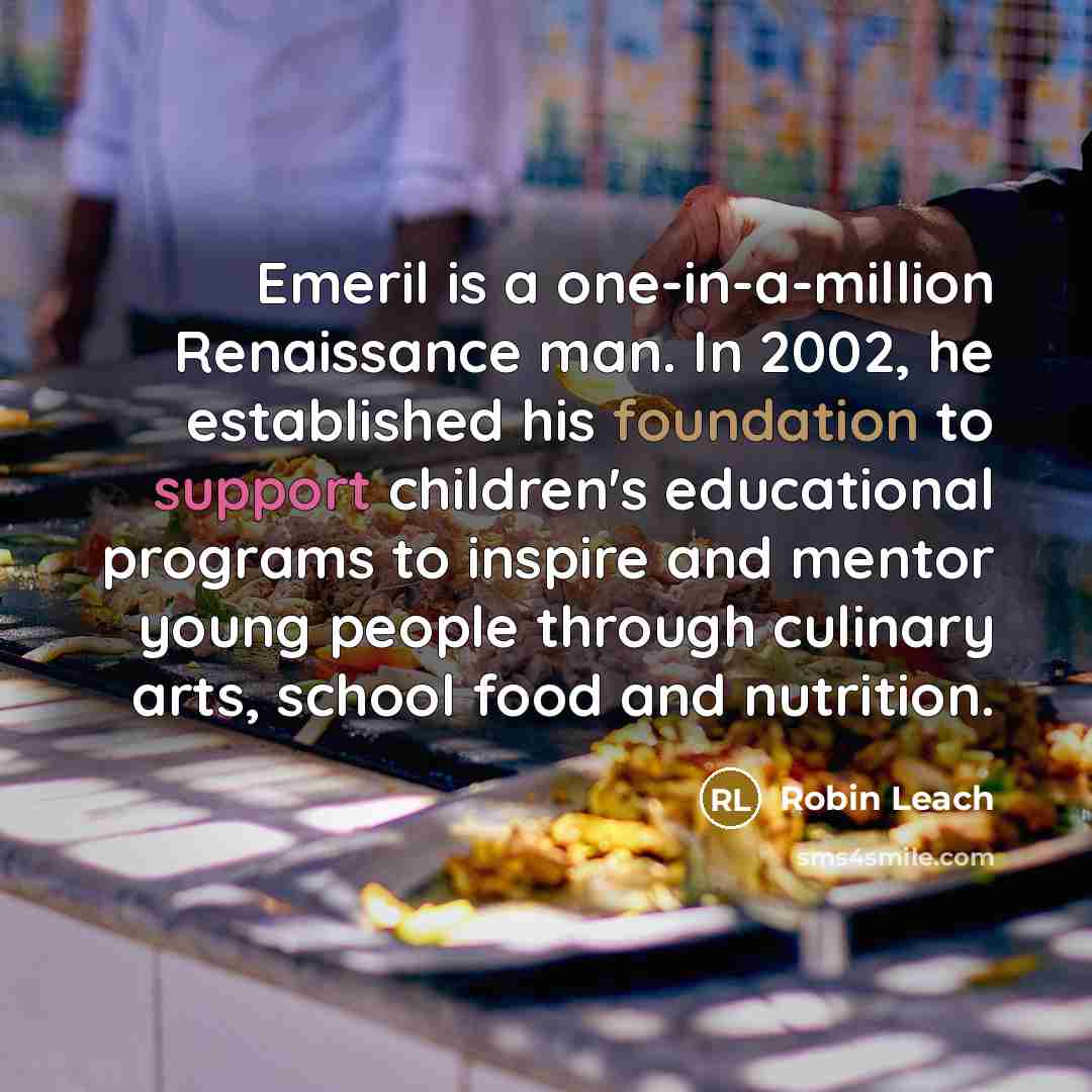 “Emeril is a one-in-a-million Renaissance man. In 2002, he established his foundation to support children's educational programs to inspire and mentor young people through culinary arts, school food and nutrition.” quote by Robin Leach