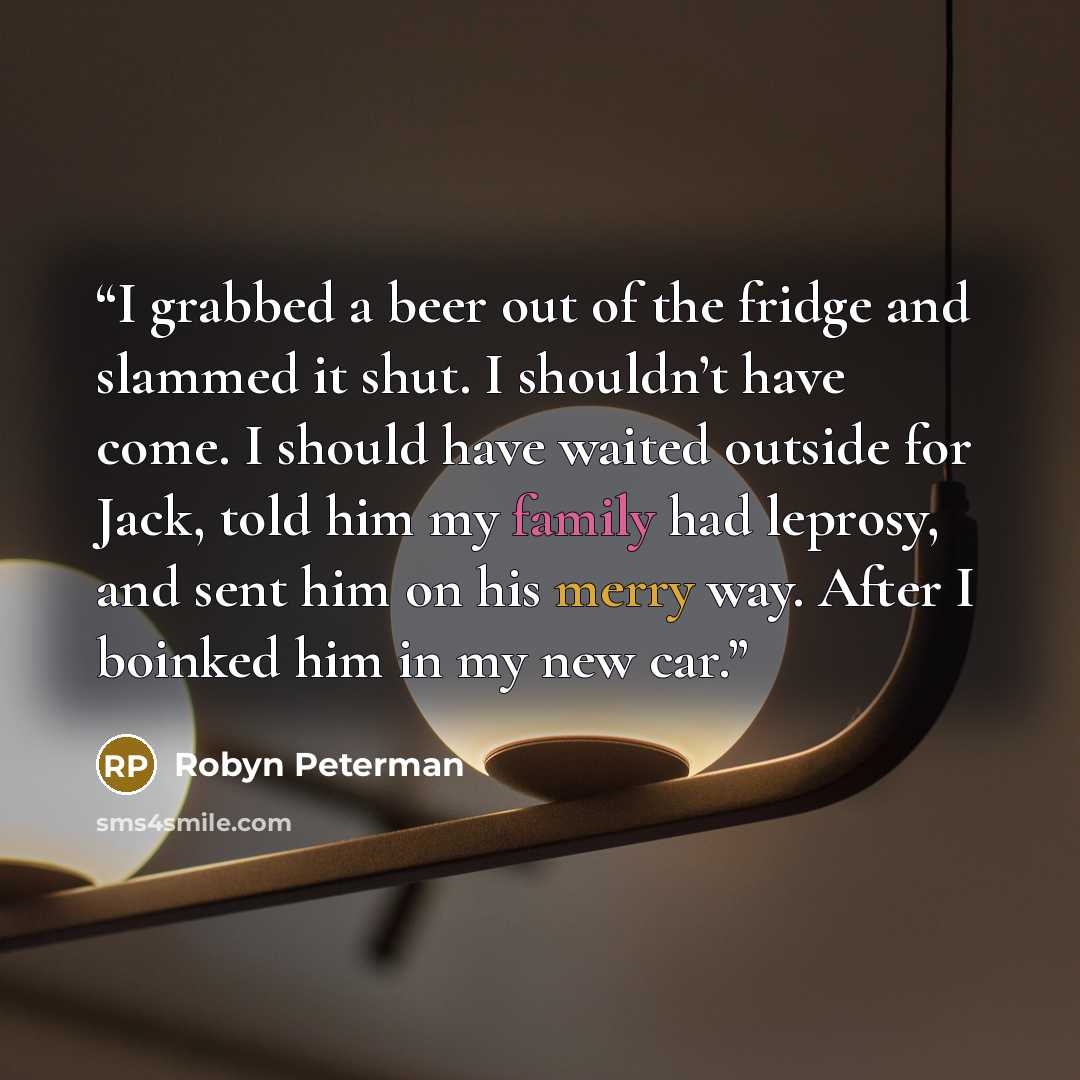 “I grabbed a beer out of the fridge and slammed it shut. I shouldn’t have come. I should have waited outside for Jack, told him my family had leprosy, and sent him on his merry way. After I boinked him in my new car.” quote by Robyn Peterman