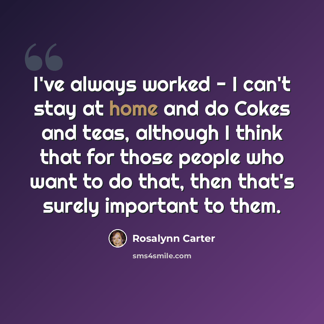 “I've always worked - I can't stay at home and do Cokes and teas, although I think that for those people who want to do that, then that's surely important to them.” quote by Rosalynn Carter