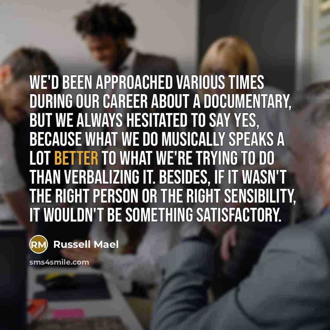 “We'd been approached various times during our career about a documentary, but we always hesitated to say yes, because what we do musically speaks a lot better to what we're trying to do than verbalizing it. Besides, if it wasn't the right person or the right sensibility, it wouldn't be something…” quote by Russell Mael