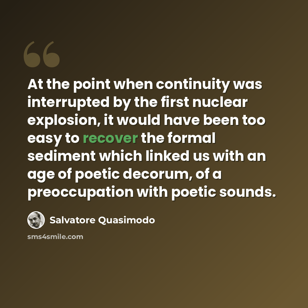“At the point when continuity was interrupted by the first nuclear explosion, it would have been too easy to recover the formal sediment which linked us with an age of poetic decorum, of a preoccupation with poetic sounds.” quote by Salvatore Quasimodo