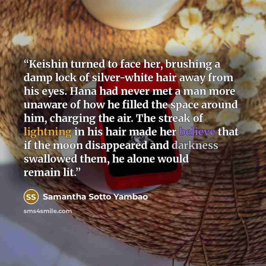 “Keishin turned to face her, brushing a damp lock of silver-white hair away from his eyes. Hana had never met a man more unaware of how he filled the space around him, charging the air. The streak of lightning in his hair made her believe that if the moon disappeared and darkness swallowed them, he…” quote by Samantha Sotto Yambao