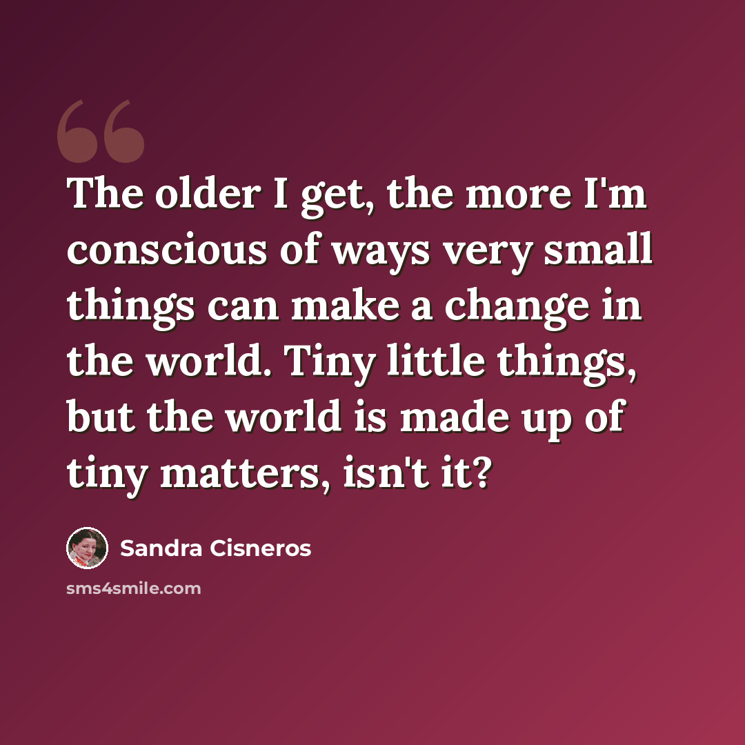 “The older I get, the more I'm conscious of ways very small things can make a change in the world. Tiny little things, but the world is made up of tiny matters, isn't it?” quote by Sandra Cisneros