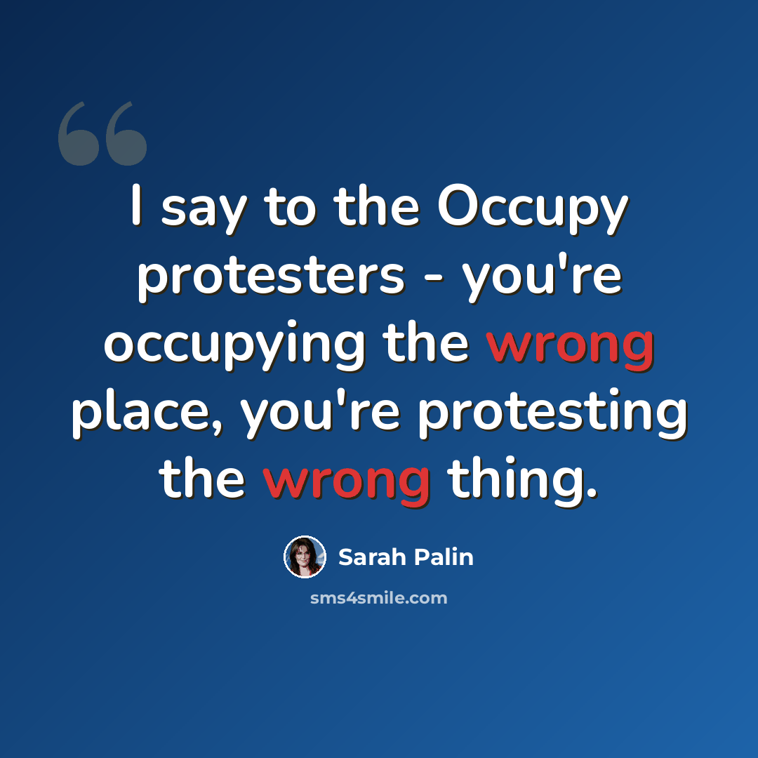 “I say to the Occupy protesters - you're occupying the wrong place, you're protesting the wrong thing.” quote by Sarah Palin