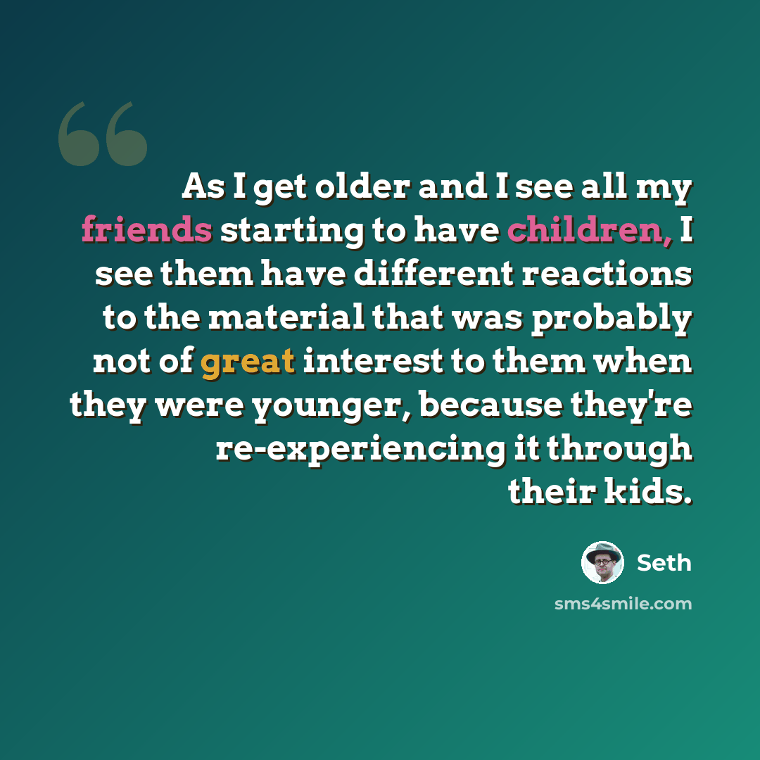 “As I get older and I see all my friends starting to have children, I see them have different reactions to the material that was probably not of great interest to them when they were younger, because they're re-experiencing it through their kids.” quote by Seth