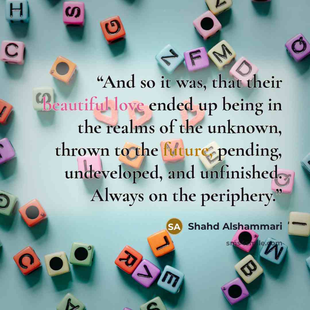 “And so it was, that their beautiful love ended up being in the realms of the unknown, thrown to the future, pending, undeveloped, and unfinished. Always on the periphery.” quote by Shahd Alshammari