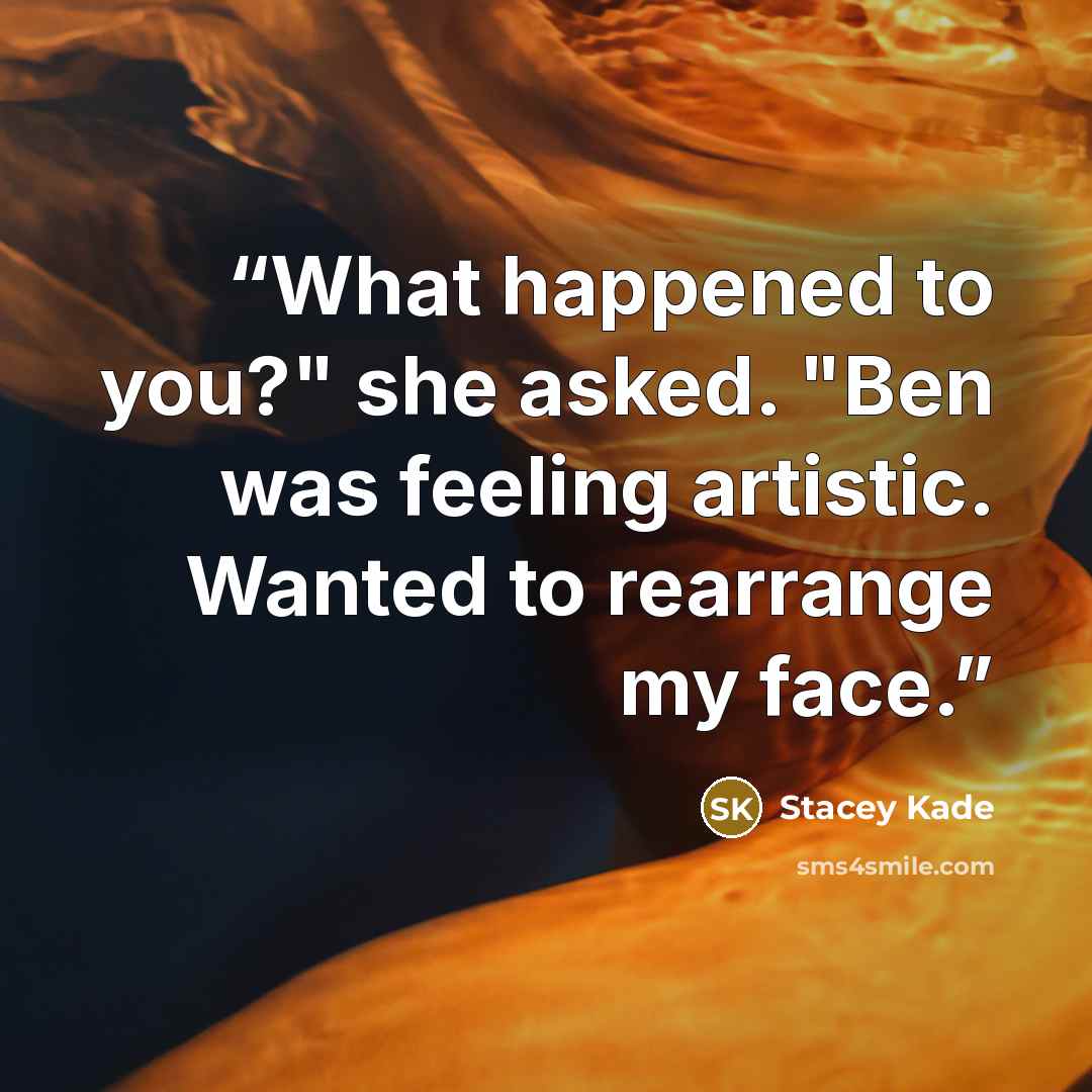 “What happened to you?" she asked. "Ben was feeling artistic. Wanted to rearrange my face.” quote by Stacey Kade