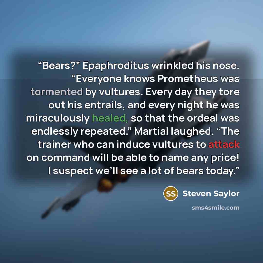 “Bears?” Epaphroditus wrinkled his nose. “Everyone knows Prometheus was tormented by vultures. Every day they tore out his entrails, and every night he was miraculously healed, so that the ordeal was endlessly repeated.” Martial laughed. “The trainer who can induce vultures to attack on command…” quote by Steven Saylor
