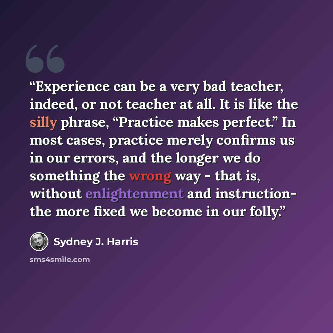 “Experience can be a very bad teacher, indeed, or not teacher at all. It is like the silly phrase, “Practice makes perfect.” In most cases, practice merely confirms us in our errors, and the longer we do something the wrong way - that is, without enlightenment and instruction- the more fixed we…” quote by Sydney J. Harris