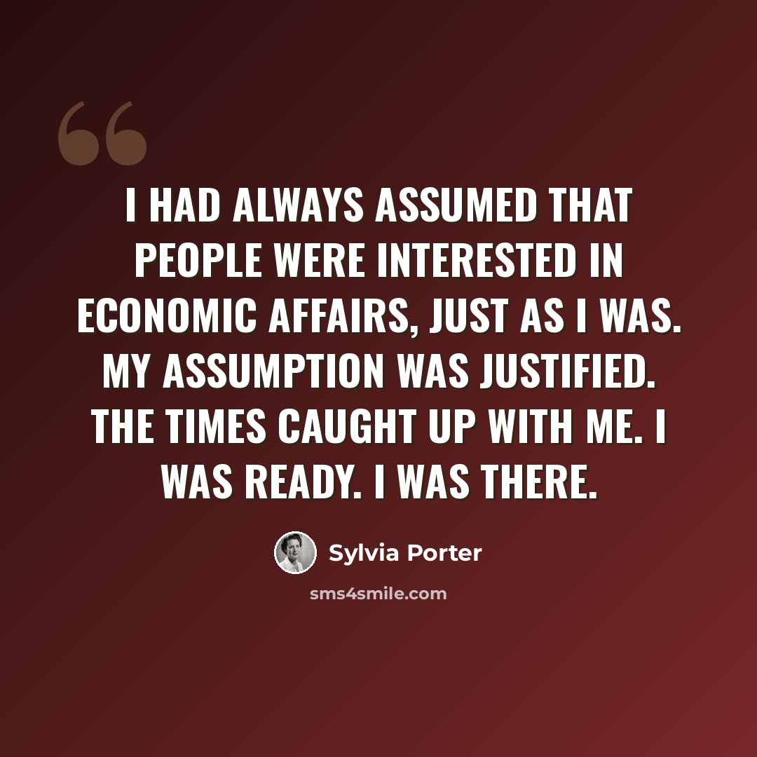 “I had always assumed that people were interested in economic affairs, just as I was. My assumption was justified. The times caught up with me. I was ready. I was there.” quote by Sylvia Porter