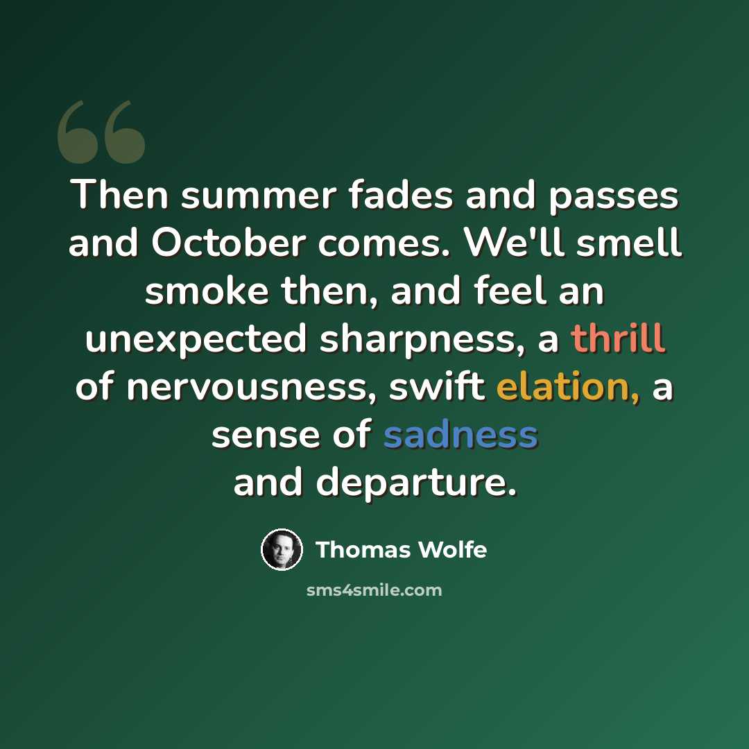 “Then summer fades and passes and October comes. We'll smell smoke then, and feel an unexpected sharpness, a thrill of nervousness, swift elation, a sense of sadness and departure.” quote by Thomas Wolfe