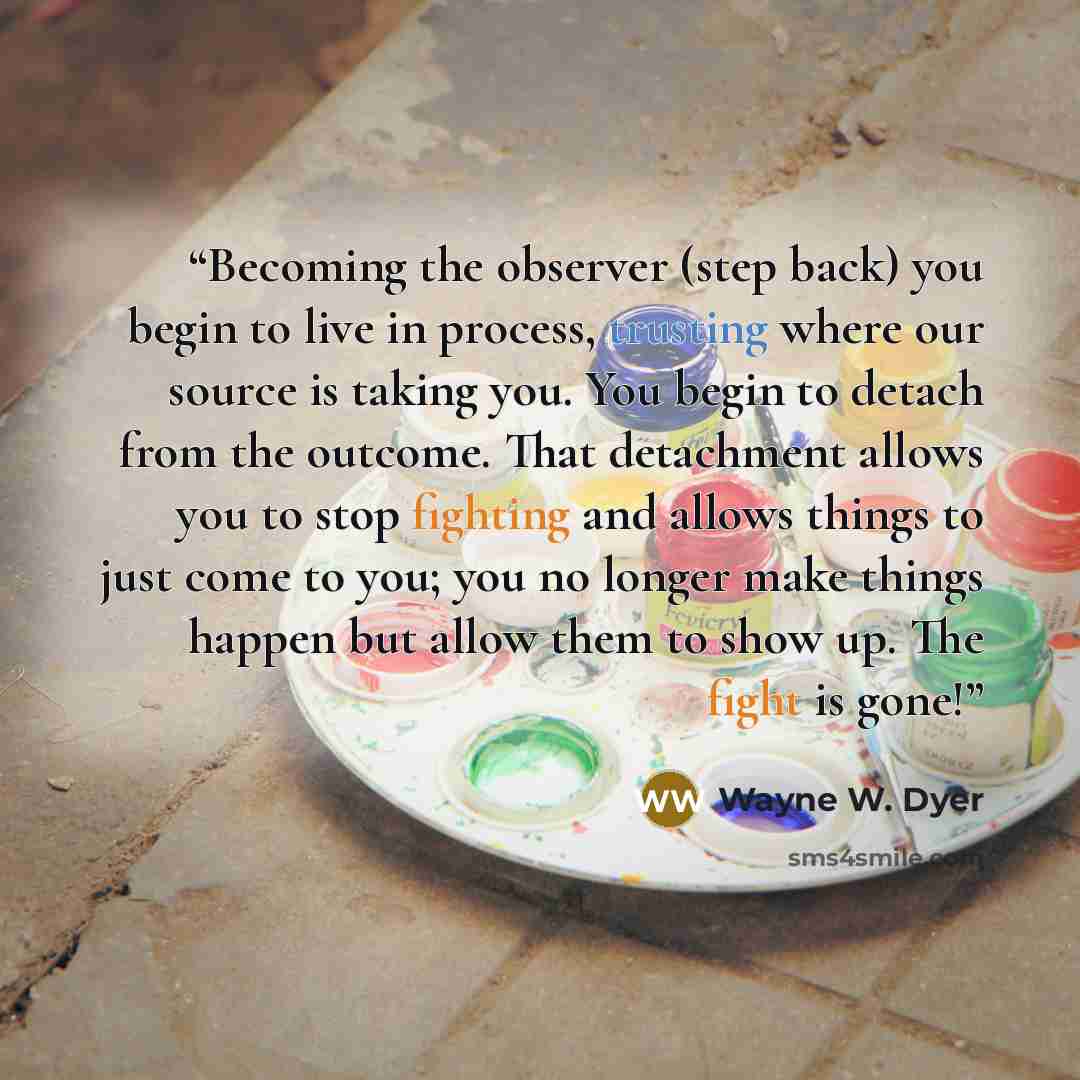 “Becoming the observer (step back) you begin to live in process, trusting where our source is taking you. You begin to detach from the outcome. That detachment allows you to stop fighting and allows things to just come to you; you no longer make things happen but allow them to show up. The fight is…” quote by Wayne W. Dyer