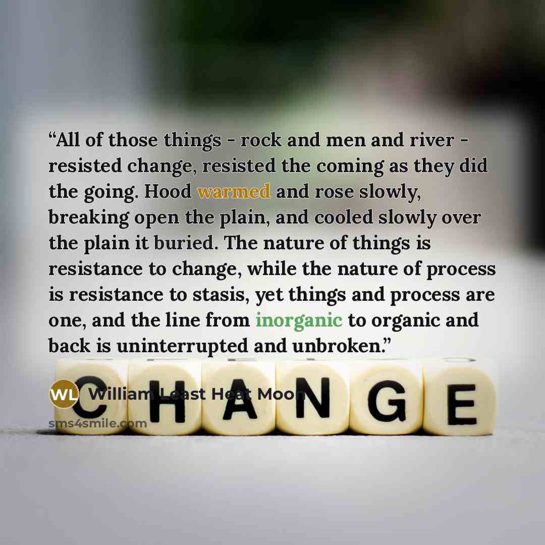 “All of those things - rock and men and river - resisted change, resisted the coming as they did the going. Hood warmed and rose slowly, breaking open the plain, and cooled slowly over the plain it buried. The nature of things is resistance to change, while the nature of process is resistance to…” quote by William Least Heat Moon