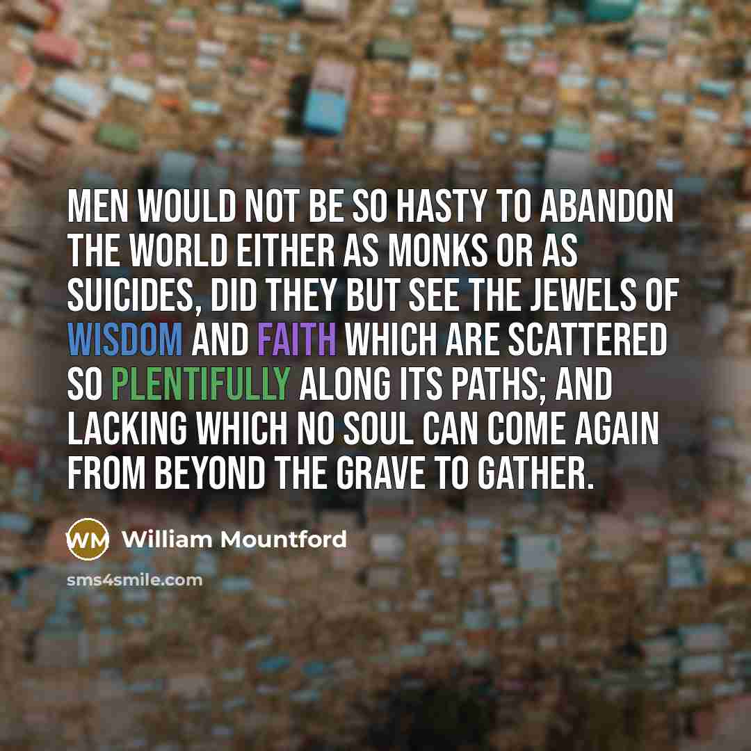 “Men would not be so hasty to abandon the world either as monks or as suicides, did they but see the jewels of wisdom and faith which are scattered so plentifully along its paths; and lacking which no soul can come again from beyond the grave to gather.” quote by William Mountford