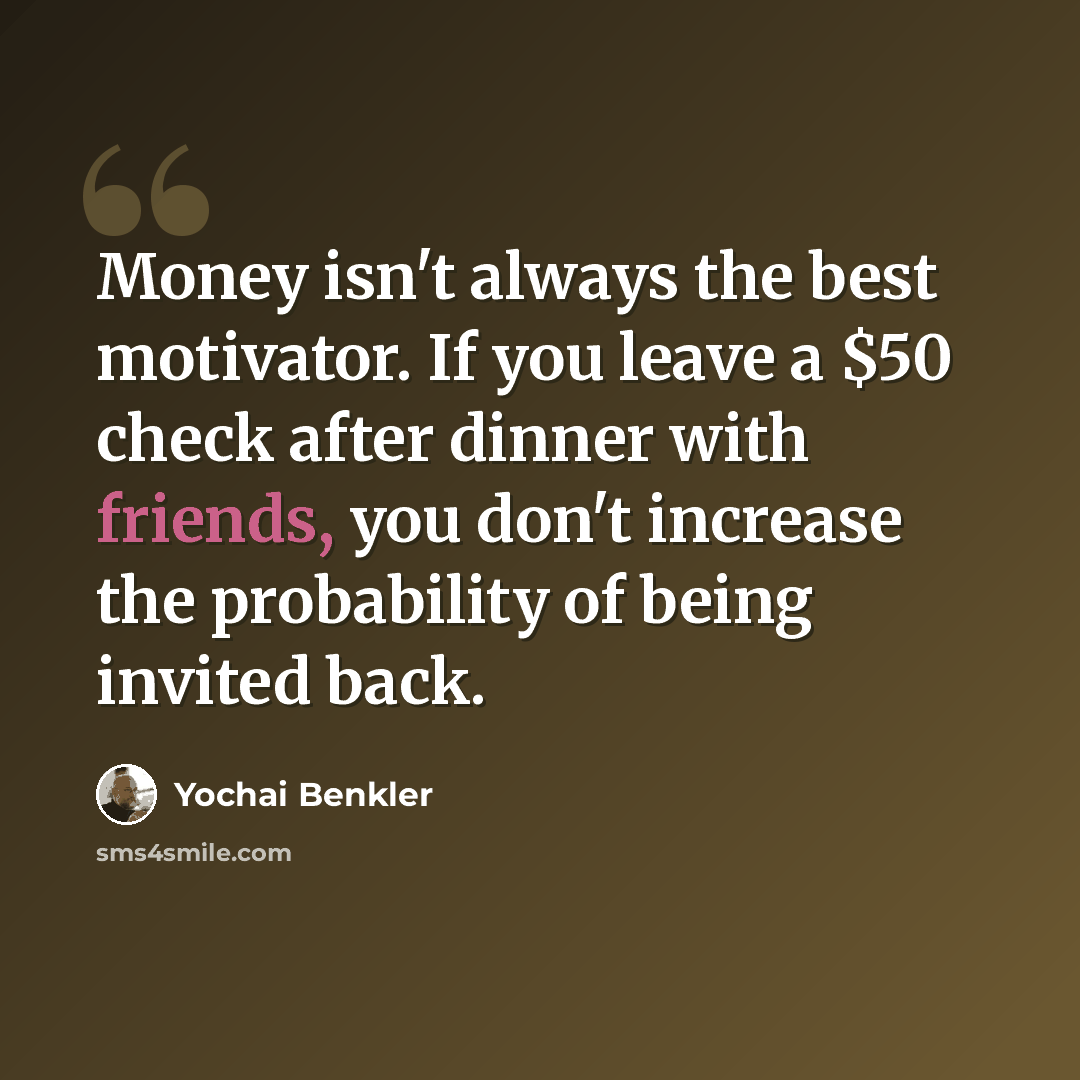 “Money isn't always the best motivator. If you leave a $50 check after dinner with friends, you don't increase the probability of being invited back.” quote by Yochai Benkler