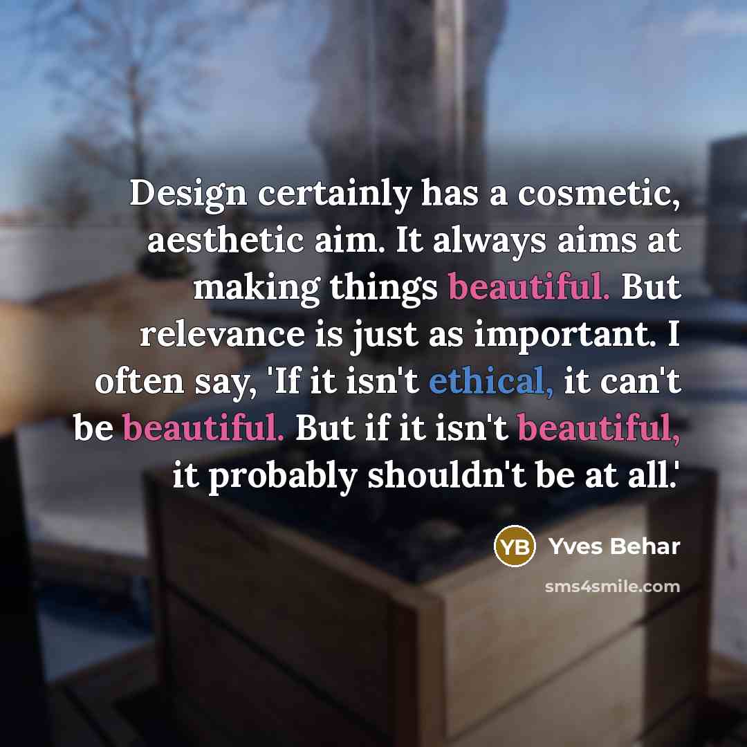 “Design certainly has a cosmetic, aesthetic aim. It always aims at making things beautiful. But relevance is just as important. I often say, 'If it isn't ethical, it can't be beautiful. But if it isn't beautiful, it probably shouldn't be at all.'” quote by Yves Behar