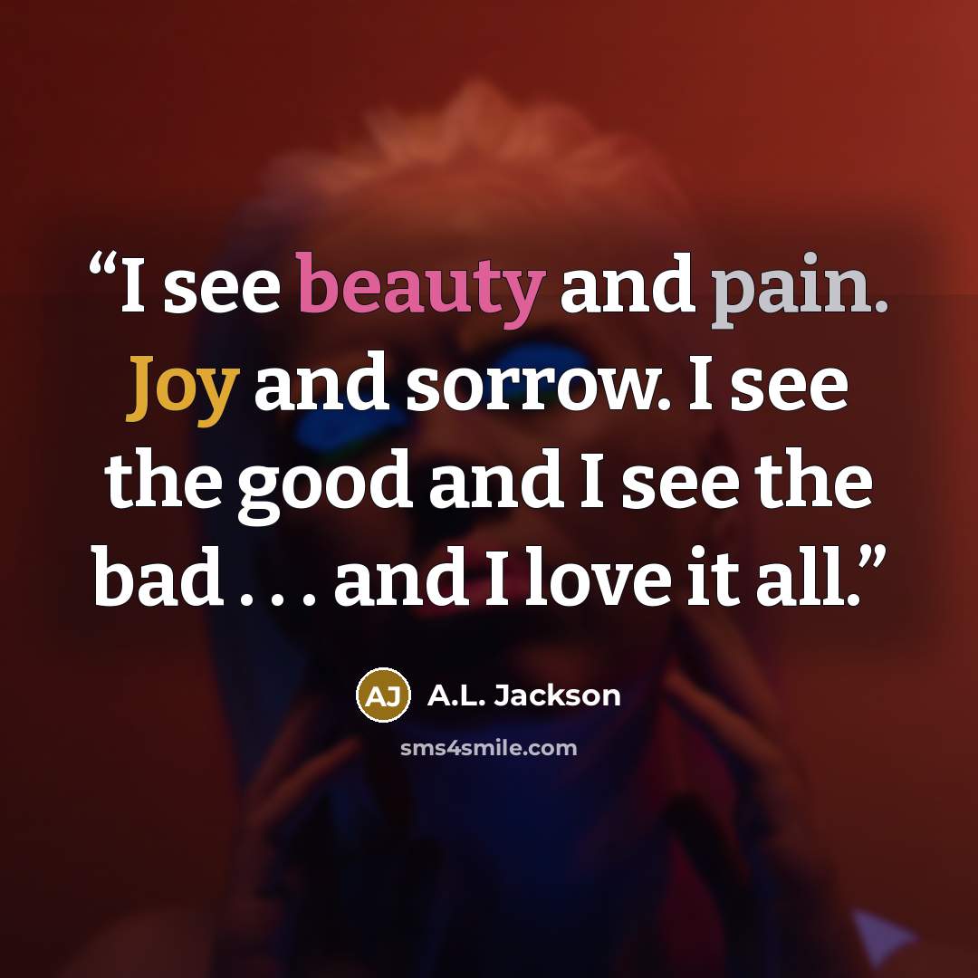 “I see beauty and pain. Joy and sorrow. I see the good and I see the bad . . . and I love it all.” quote by A.L. Jackson