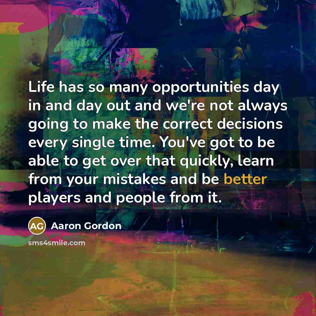 “Life has so many opportunities day in and day out and we're not always going to make the correct decisions every single time. You've got to be able to get over that quickly, learn from your mistakes and be better players and people from it.” quote by Aaron Gordon