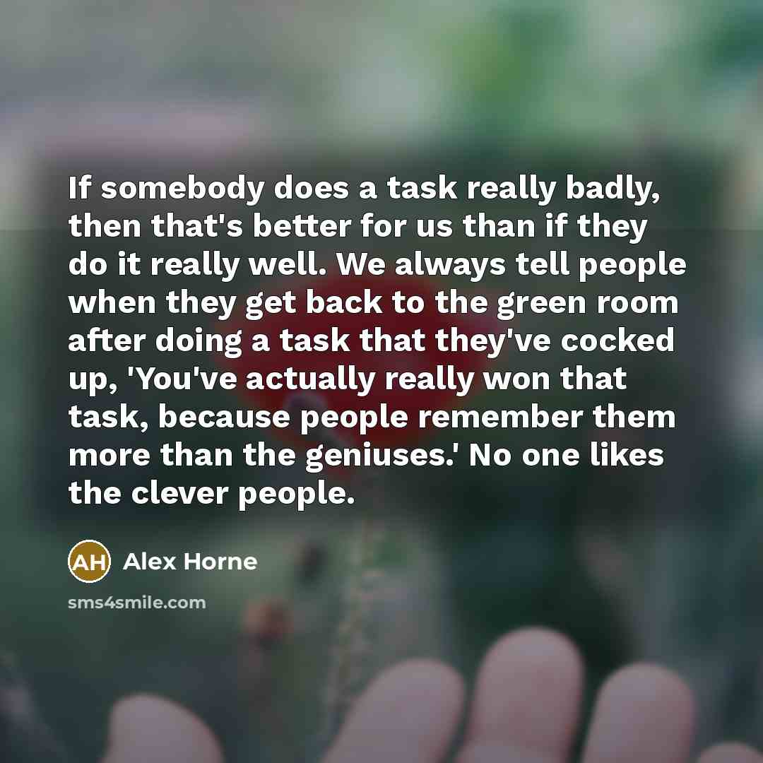“If somebody does a task really badly, then that's better for us than if they do it really well. We always tell people when they get back to the green room after doing a task that they've cocked up, 'You've actually really won that task, because people remember them more than the geniuses.' No one…” quote by Alex Horne