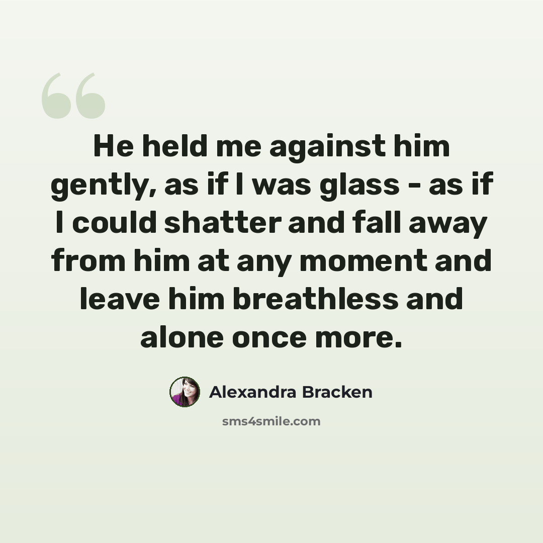 “He held me against him gently, as if I was glass - as if I could shatter and fall away from him at any moment and leave him breathless and alone once more.” quote by Alexandra Bracken