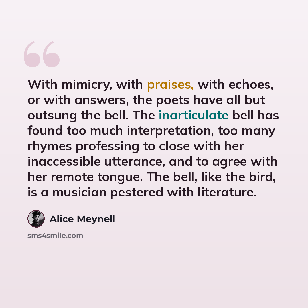 “With mimicry, with praises, with echoes, or with answers, the poets have all but outsung the bell. The inarticulate bell has found too much interpretation, too many rhymes professing to close with her inaccessible utterance, and to agree with her remote tongue. The bell, like the bird, is a…” quote by Alice Meynell