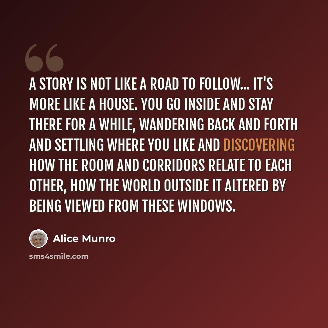 “A story is not like a road to follow... it's more like a house. You go inside and stay there for a while, wandering back and forth and settling where you like and discovering how the room and corridors relate to each other, how the world outside it altered by being viewed from these windows.” quote by Alice Munro
