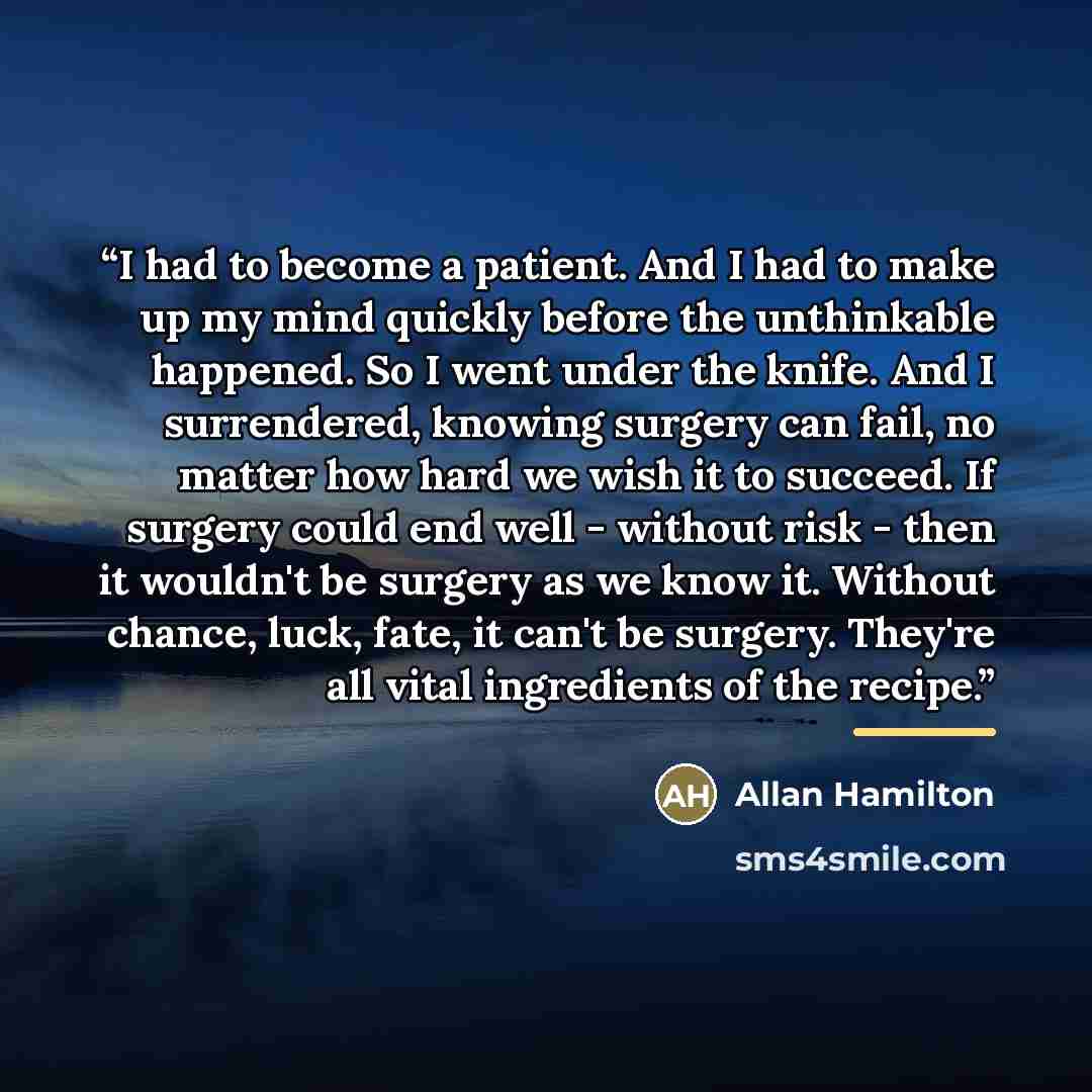 “I had to become a patient. And I had to make up my mind quickly before the unthinkable happened. So I went under the knife. And I surrendered, knowing surgery can fail, no matter how hard we wish it to succeed. If surgery could end well - without risk - then it wouldn't be surgery as we know it…” quote by Allan Hamilton