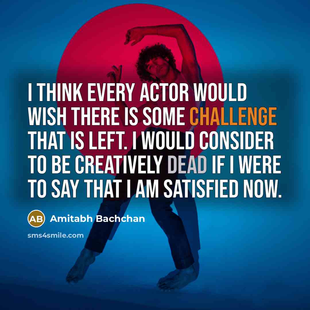 “I think every actor would wish there is some challenge that is left. I would consider to be creatively dead if I were to say that I am satisfied now.” quote by Amitabh Bachchan