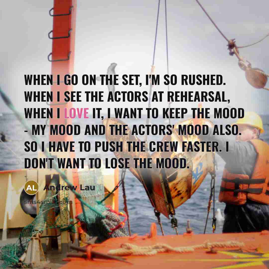 “When I go on the set, I'm so rushed. When I see the actors at rehearsal, when I love it, I want to keep the mood - my mood and the actors' mood also. So I have to push the crew faster. I don't want to lose the mood.” quote by Andrew Lau