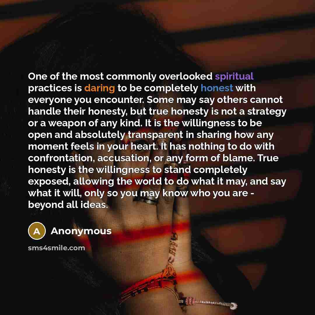 “One of the most commonly overlooked spiritual practices is daring to be completely honest with everyone you encounter. Some may say others cannot handle their honesty, but true honesty is not a strategy or a weapon of any kind. It is the willingness to be open and absolutely transparent in sharing…” quote by Anonymous