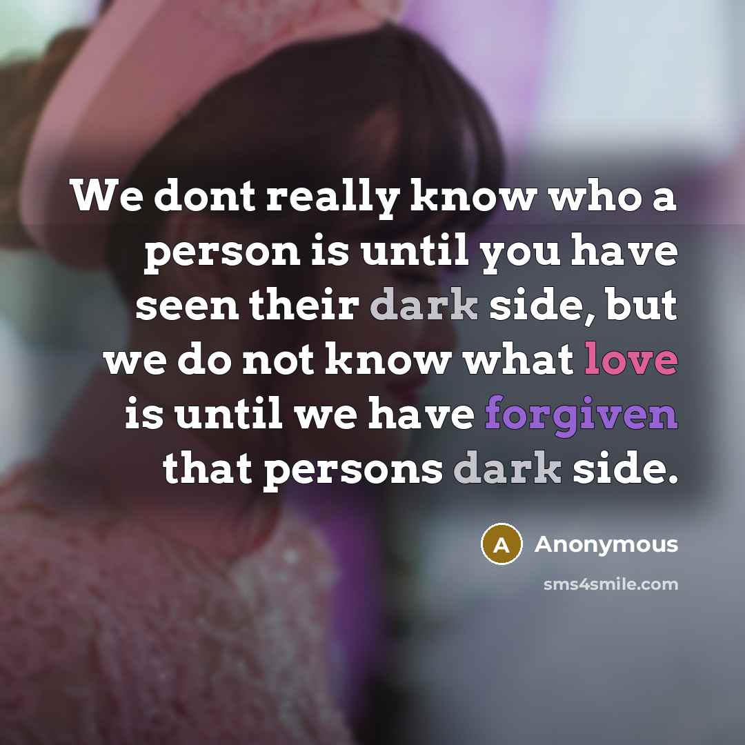 “We dont really know who a person is until you have seen their dark side, but we do not know what love is until we have forgiven that persons dark side.” quote by Anonymous