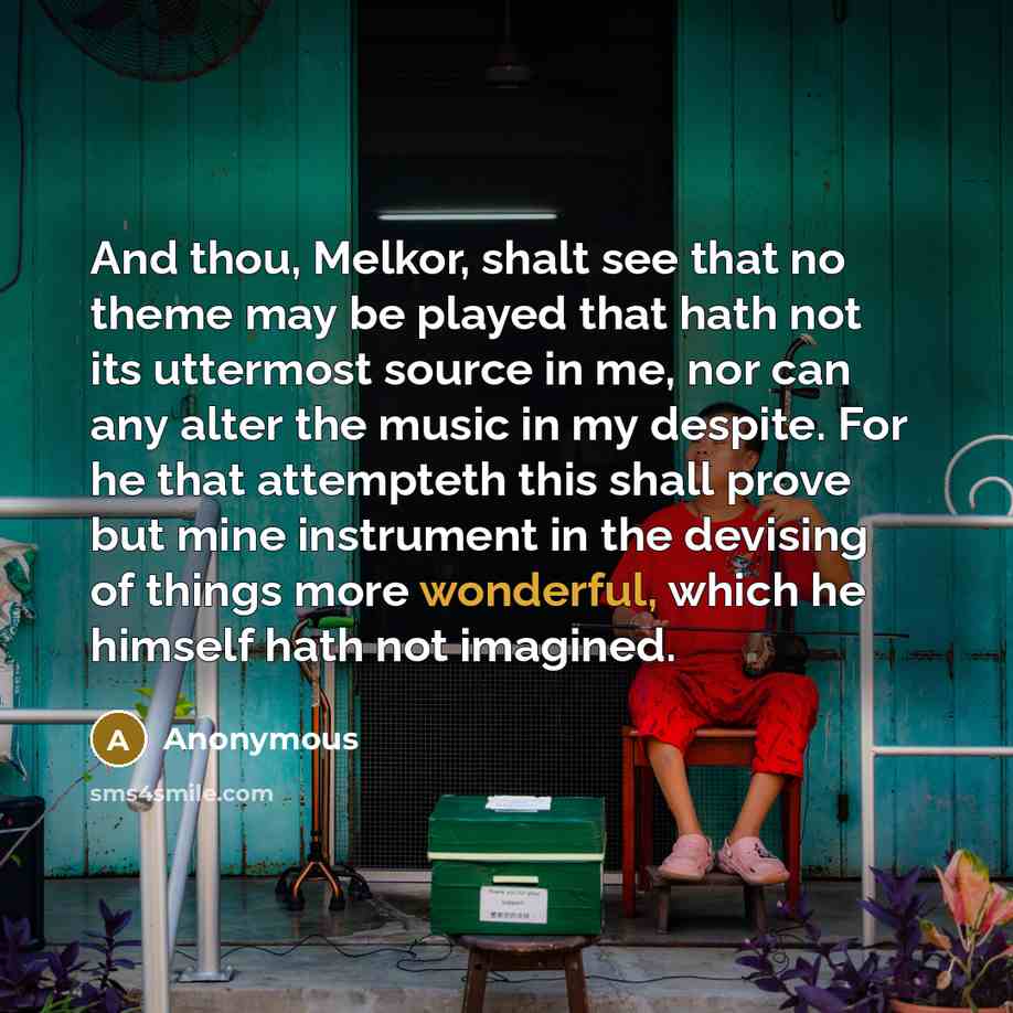 “And thou, Melkor, shalt see that no theme may be played that hath not its uttermost source in me, nor can any alter the music in my despite. For he that attempteth this shall prove but mine instrument in the devising of things more wonderful, which he himself hath not imagined.” quote by Anonymous