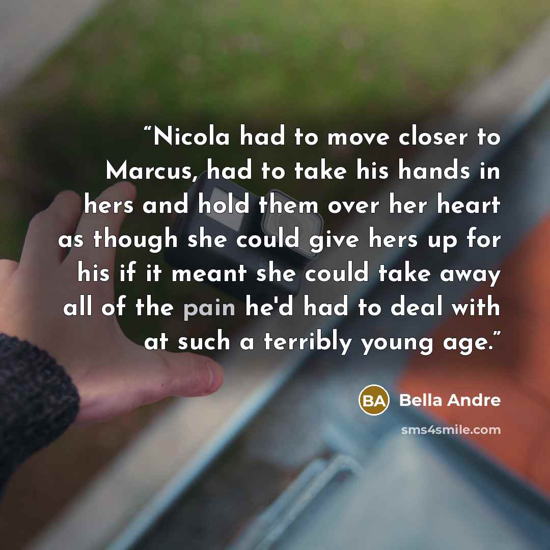 “Nicola had to move closer to Marcus, had to take his hands in hers and hold them over her heart as though she could give hers up for his if it meant she could take away all of the pain he'd had to deal with at such a terribly young age.” quote by Bella Andre