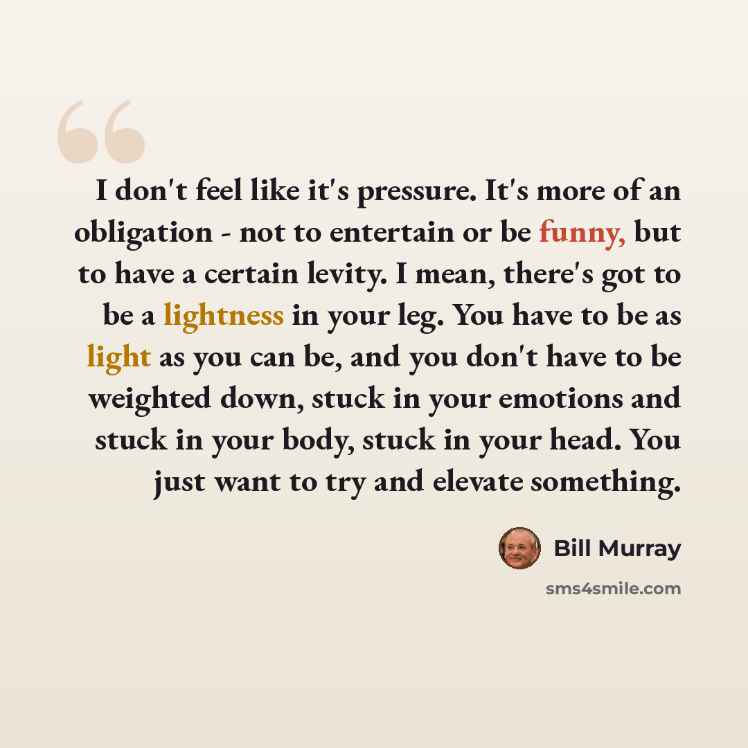 “I don't feel like it's pressure. It's more of an obligation - not to entertain or be funny, but to have a certain levity. I mean, there's got to be a lightness in your leg. You have to be as light as you can be, and you don't have to be weighted down, stuck in your emotions and stuck in your body…” quote by Bill Murray