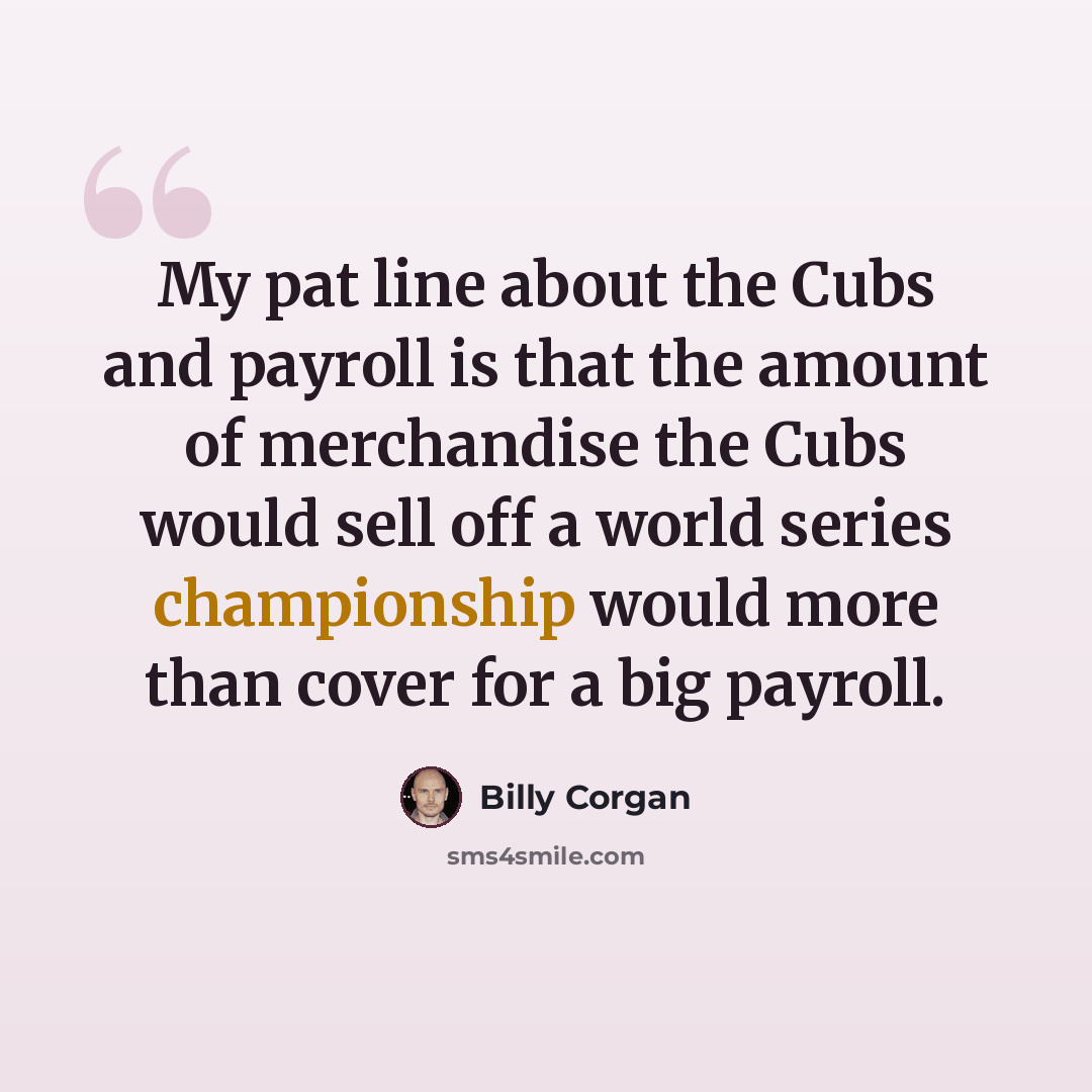 “My pat line about the Cubs and payroll is that the amount of merchandise the Cubs would sell off a world series championship would more than cover for a big payroll.” quote by Billy Corgan